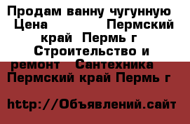 Продам ванну чугунную › Цена ­ 14 400 - Пермский край, Пермь г. Строительство и ремонт » Сантехника   . Пермский край,Пермь г.